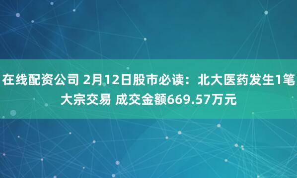 在线配资公司 2月12日股市必读：北大医药发生1笔大宗交易 成交金额669.57万元