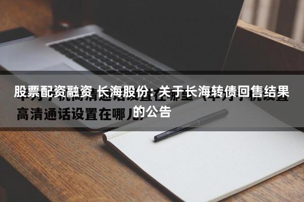 股票配资融资 长海股份: 关于长海转债回售结果的公告