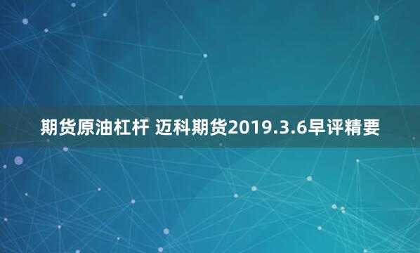 期货原油杠杆 迈科期货2019.3.6早评精要