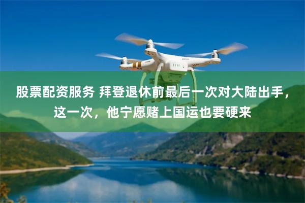 股票配资服务 拜登退休前最后一次对大陆出手，这一次，他宁愿赌上国运也要硬来