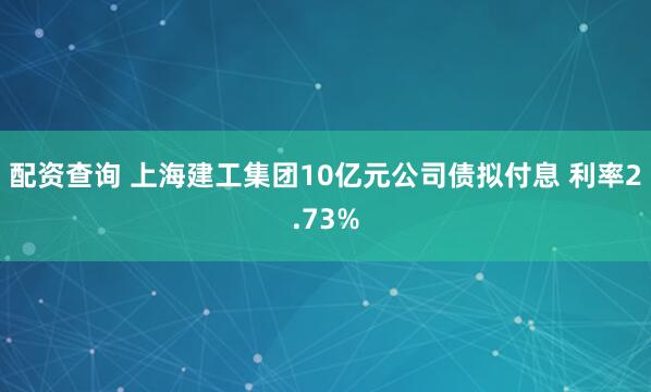配资查询 上海建工集团10亿元公司债拟付息 利率2.73%