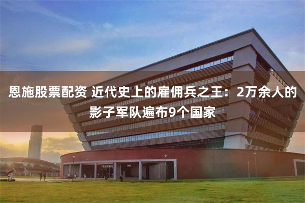 恩施股票配资 近代史上的雇佣兵之王：2万余人的影子军队遍布9个国家