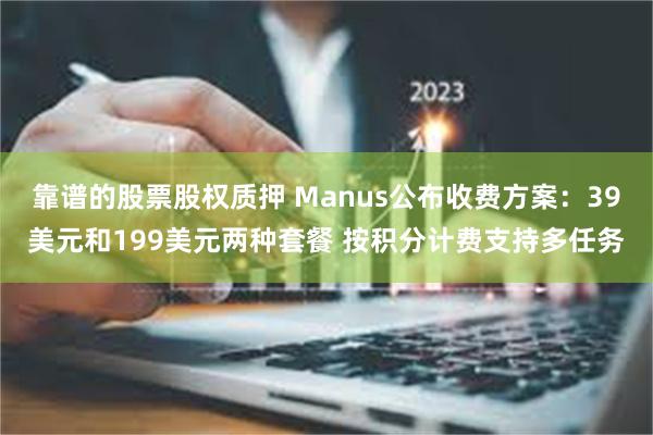 靠谱的股票股权质押 Manus公布收费方案：39美元和199美元两种套餐 按积分计费支持多任务