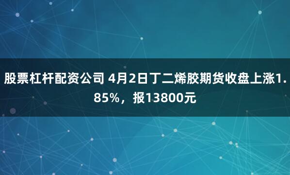 股票杠杆配资公司 4月2日丁二烯胶期货收盘上涨1.85%，报13800元
