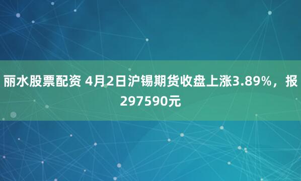 丽水股票配资 4月2日沪锡期货收盘上涨3.89%，报297590元
