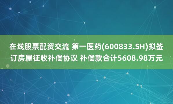 在线股票配资交流 第一医药(600833.SH)拟签订房屋征收补偿协议 补偿款合计5608.98万元