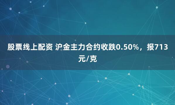 股票线上配资 沪金主力合约收跌0.50%，报713元/克