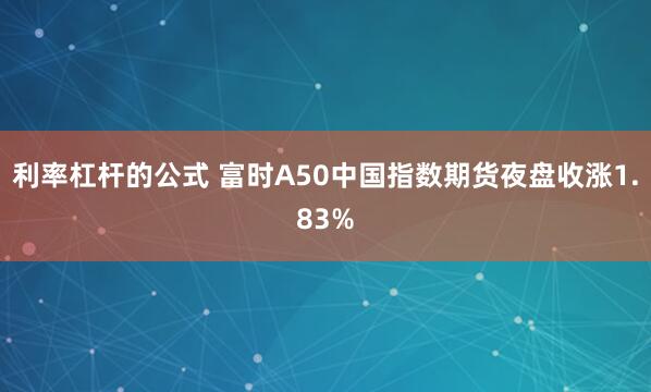 利率杠杆的公式 富时A50中国指数期货夜盘收涨1.83%