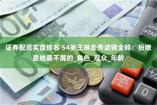 证券配资实盘排名 54岁王琳走秀滤镜全碎：扮嫩是她最不屑的_角色_观众_年龄