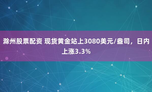 滁州股票配资 现货黄金站上3080美元/盎司，日内上涨3.3%