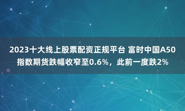 2023十大线上股票配资正规平台 富时中国A50指数期货跌幅收窄至0.6%，此前一度跌2%