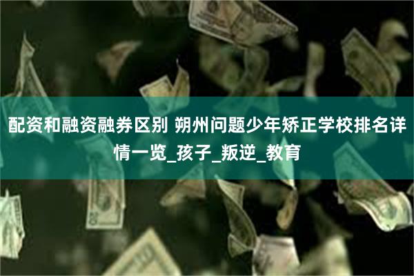 配资和融资融券区别 朔州问题少年矫正学校排名详情一览_孩子_叛逆_教育