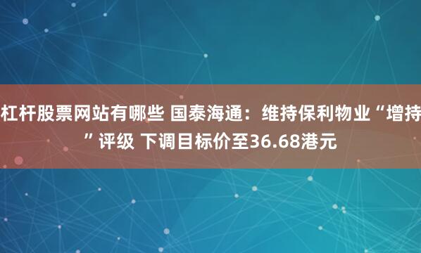 杠杆股票网站有哪些 国泰海通：维持保利物业“增持”评级 下调目标价至36.68港元