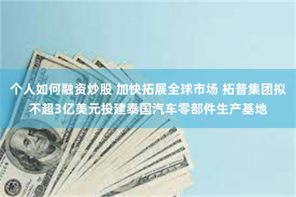 个人如何融资炒股 加快拓展全球市场 拓普集团拟不超3亿美元投建泰国汽车零部件生产基地