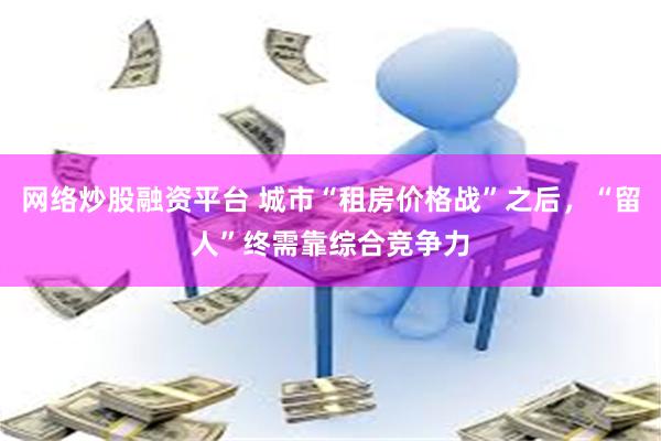 网络炒股融资平台 城市“租房价格战”之后，“留人”终需靠综合竞争力