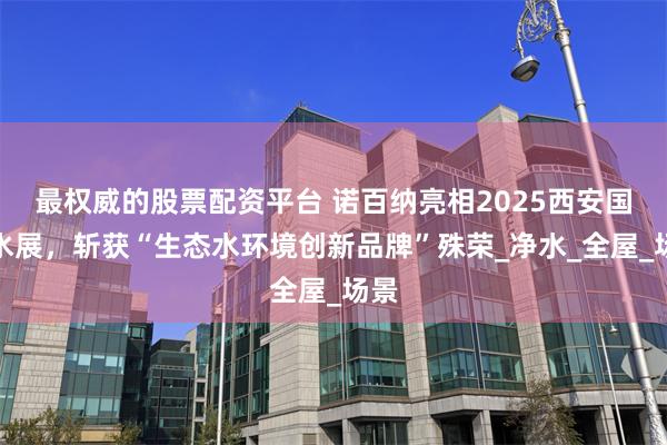最权威的股票配资平台 诺百纳亮相2025西安国际水展，斩获“生态水环境创新品牌”殊荣_净水_全屋_场景
