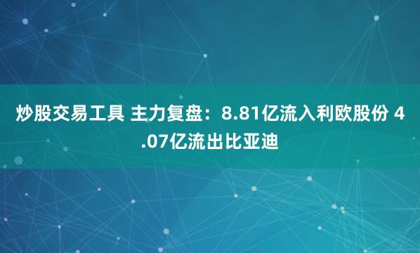 炒股交易工具 主力复盘：8.81亿流入利欧股份 4.07亿流出比亚迪