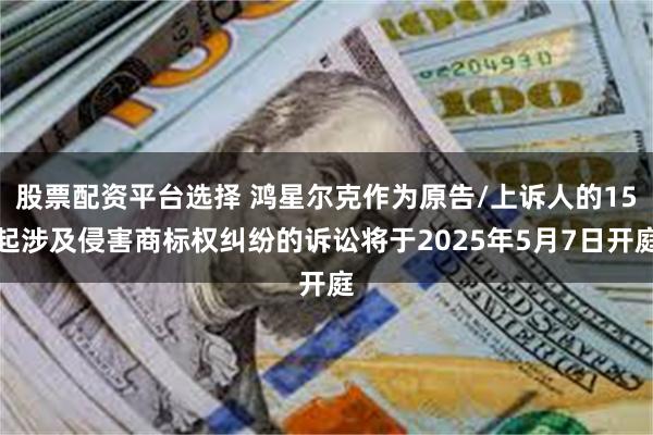 股票配资平台选择 鸿星尔克作为原告/上诉人的15起涉及侵害商标权纠纷的诉讼将于2025年5月7日开庭