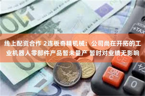 线上配资合作 2连板奇精机械：公司尚在开拓的工业机器人零部件产品暂未量产 暂时对业绩无影响