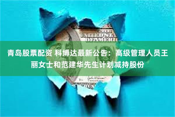 青岛股票配资 科博达最新公告：高级管理人员王丽女士和范建华先生计划减持股份