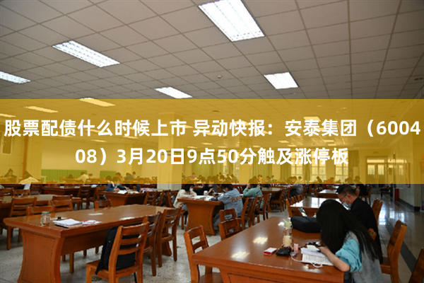 股票配债什么时候上市 异动快报：安泰集团（600408）3月20日9点50分触及涨停板