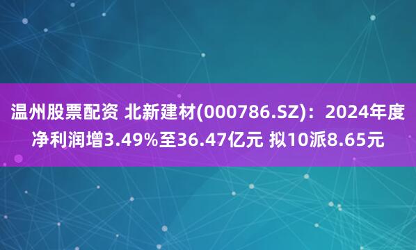 温州股票配资 北新建材(000786.SZ)：2024年度净利润增3.49%至36.47亿元 拟10派8.65元