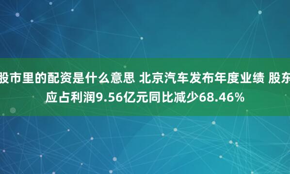 股市里的配资是什么意思 北京汽车发布年度业绩 股东应占利润9.56亿元同比减少68.46%