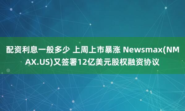 配资利息一般多少 上周上市暴涨 Newsmax(NMAX.US)又签署12亿美元股权融资协议