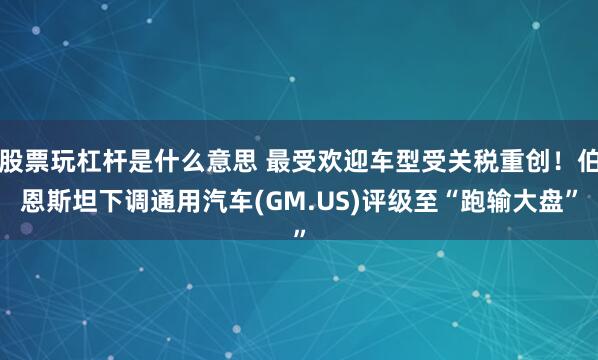 股票玩杠杆是什么意思 最受欢迎车型受关税重创！伯恩斯坦下调通用汽车(GM.US)评级至“跑输大盘”