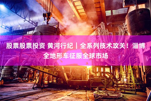 股票股票投资 黄河行纪｜全系列技术攻关！淄博全地形车征服全球市场