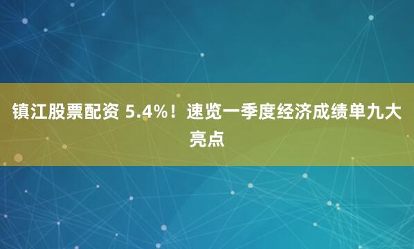 镇江股票配资 5.4%！速览一季度经济成绩单九大亮点