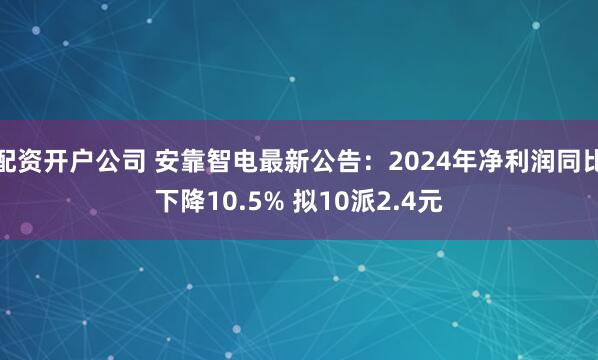 配资开户公司 安靠智电最新公告：2024年净利润同比下降10.5% 拟10派2.4元