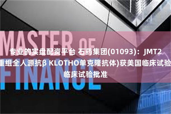 专业的实盘配资平台 石药集团(01093)：JMT202(重组全人源抗β KLOTHO单克隆抗体)获美国临床试验批准