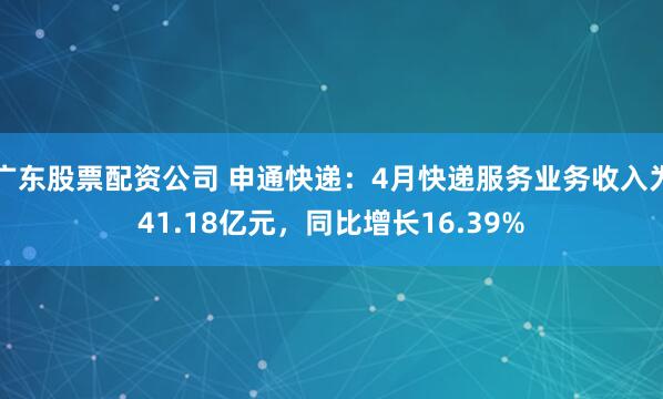 广东股票配资公司 申通快递：4月快递服务业务收入为41.18亿元，同比增长16.39%
