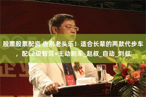 股票股票配资 告别老头乐！适合长辈的两款代步车，配L2级智驾+主动刹车_赵叔_自动_刘叔