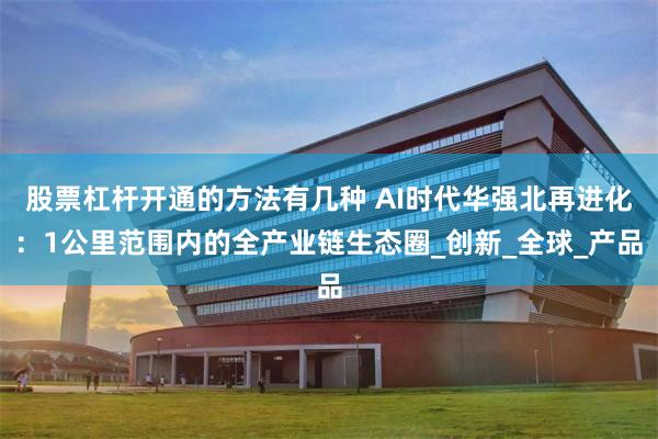 股票杠杆开通的方法有几种 AI时代华强北再进化：1公里范围内的全产业链生态圈_创新_全球_产品