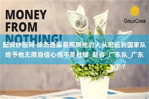 配资炒股网 徐杰透露最照顾他的人从宏远到国家队给予他无限自信心但不是杜锋_赵睿_广东队_广东