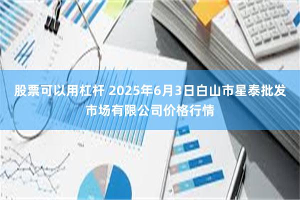 股票可以用杠杆 2025年6月3日白山市星泰批发市场有限公司价格行情
