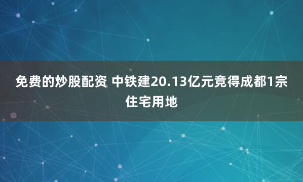 免费的炒股配资 中铁建20.13亿元竞得成都1宗住宅用地