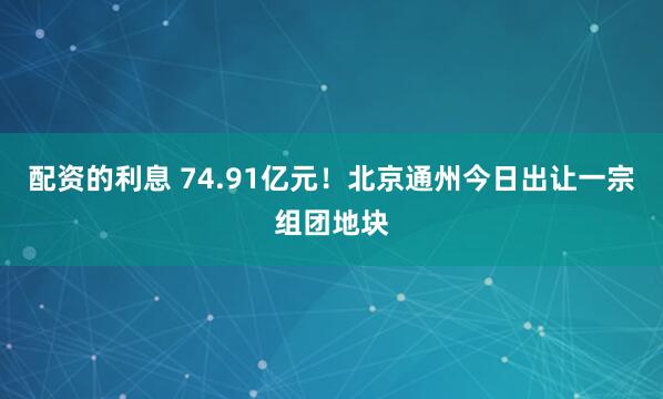 配资的利息 74.91亿元！北京通州今日出让一宗组团地块