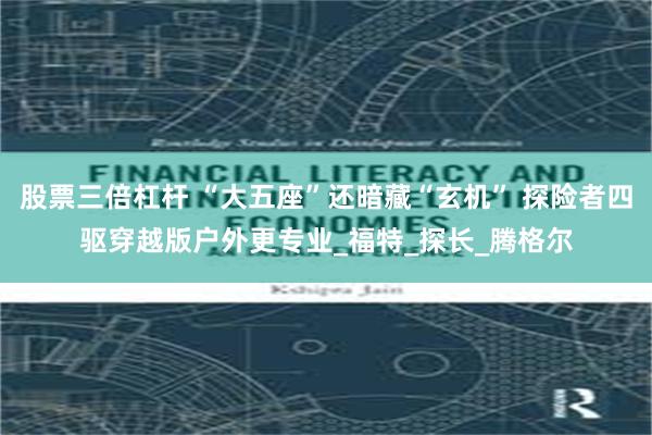 股票三倍杠杆 “大五座”还暗藏“玄机” 探险者四驱穿越版户外更专业_福特_探长_腾格尔