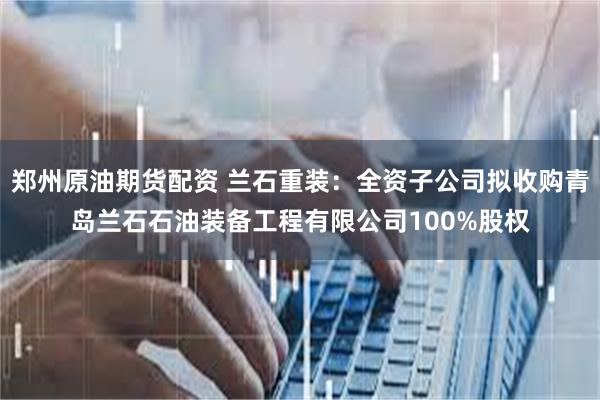 郑州原油期货配资 兰石重装：全资子公司拟收购青岛兰石石油装备工程有限公司100%股权