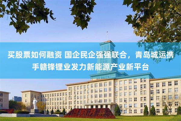 买股票如何融资 国企民企强强联合，青岛城运携手赣锋锂业发力新能源产业新平台