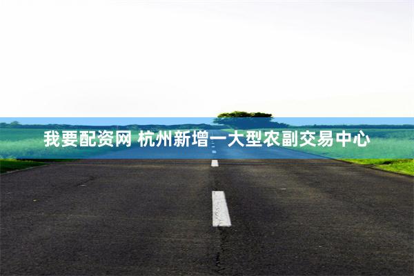 我要配资网 杭州新增一大型农副交易中心