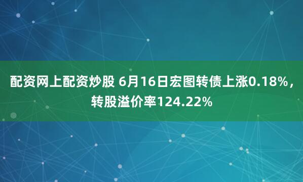 配资网上配资炒股 6月16日宏图转债上涨0.18%，转股溢价率124.22%