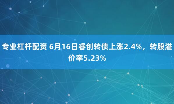专业杠杆配资 6月16日睿创转债上涨2.4%，转股溢价率5.23%