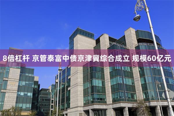 8倍杠杆 京管泰富中债京津冀综合成立 规模60亿元