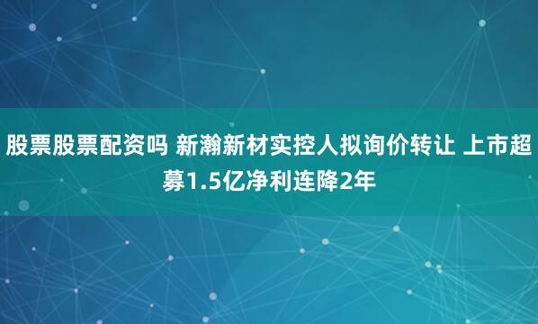 股票股票配资吗 新瀚新材实控人拟询价转让 上市超募1.5亿净利连降2年