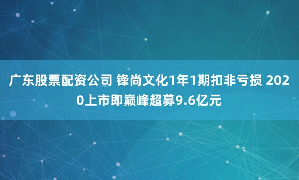 广东股票配资公司 锋尚文化1年1期扣非亏损 2020上市即巅峰超募9.6亿元