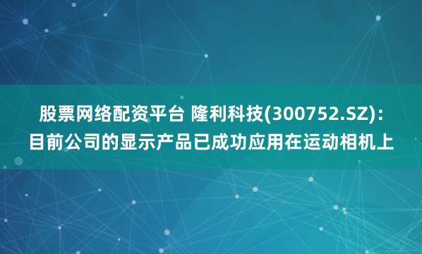 股票网络配资平台 隆利科技(300752.SZ)：目前公司的显示产品已成功应用在运动相机上